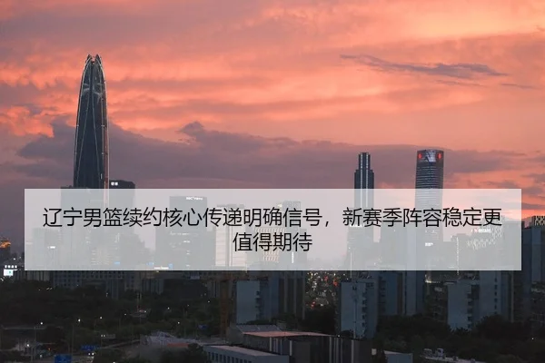 辽宁男篮续约核心传递明确信号，新赛季阵容稳定更值得期待