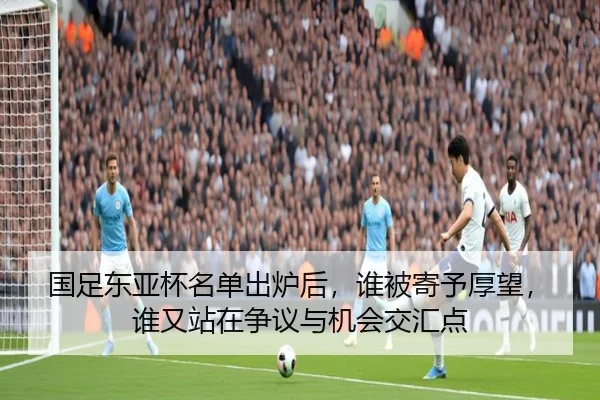 国足东亚杯名单出炉后，谁被寄予厚望，谁又站在争议与机会交汇点